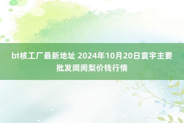 bt核工厂最新地址 2024年10月20日寰宇主要批发阛阓梨价钱行情