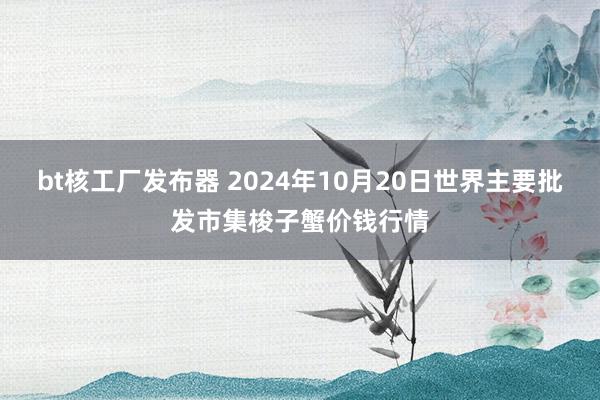 bt核工厂发布器 2024年10月20日世界主要批发市集梭子蟹价钱行情