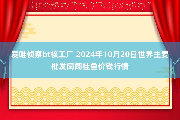 爰唯侦察bt核工厂 2024年10月20日世界主要批发阛阓桂鱼价钱行情