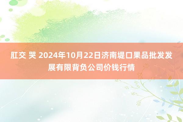 肛交 哭 2024年10月22日济南堤口果品批发发展有限背负公司价钱行情