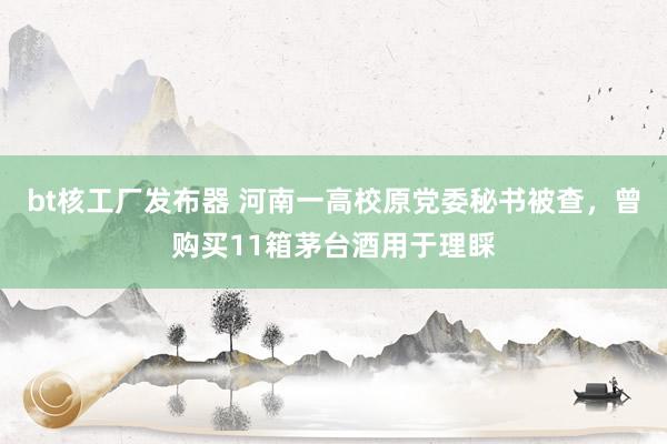 bt核工厂发布器 河南一高校原党委秘书被查，曾购买11箱茅台酒用于理睬