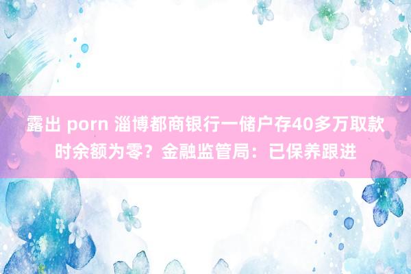 露出 porn 淄博都商银行一储户存40多万取款时余额为零？金融监管局：已保养跟进