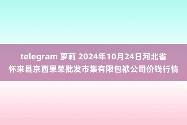 telegram 萝莉 2024年10月24日河北省怀来县京西果菜批发市集有限包袱公司价钱行情