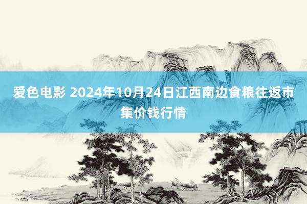 爱色电影 2024年10月24日江西南边食粮往返市集价钱行情