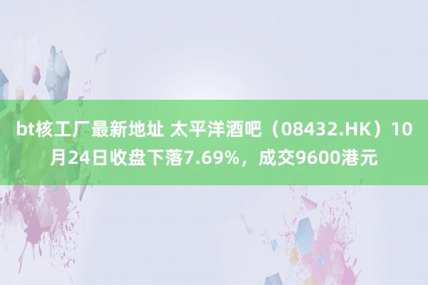 bt核工厂最新地址 太平洋酒吧（08432.HK）10月24日收盘下落7.69%，成交9600港元