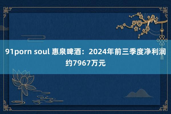 91porn soul 惠泉啤酒：2024年前三季度净利润约7967万元