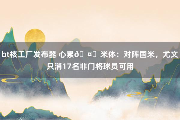 bt核工厂发布器 心累🤕米体：对阵国米，尤文只消17名非门将球员可用