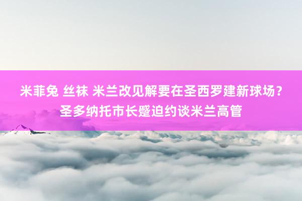 米菲兔 丝袜 米兰改见解要在圣西罗建新球场？圣多纳托市长蹙迫约谈米兰高管