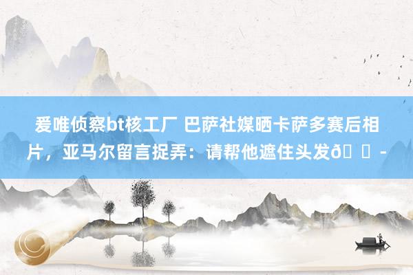 爰唯侦察bt核工厂 巴萨社媒晒卡萨多赛后相片，亚马尔留言捉弄：请帮他遮住头发😭