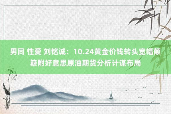 男同 性愛 刘铭诚：10.24黄金价钱转头宽幅颠簸附好意思原油期货分析计谋布局