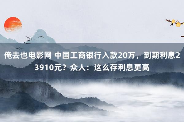 俺去也电影网 中国工商银行入款20万，到期利息23910元？众人：这么存利息更高