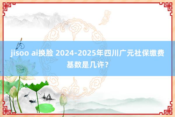 jisoo ai换脸 2024-2025年四川广元社保缴费基数是几许？