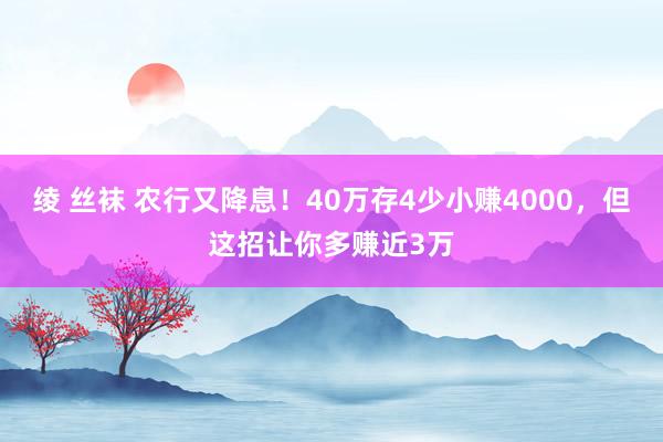 绫 丝袜 农行又降息！40万存4少小赚4000，但这招让你多赚近3万