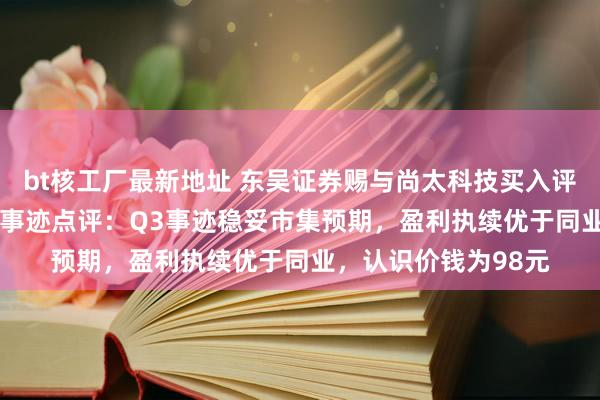 bt核工厂最新地址 东吴证券赐与尚太科技买入评级，2024年三季报事迹点评：Q3事迹稳妥市集预期，盈利执续优于同业，认识价钱为98元