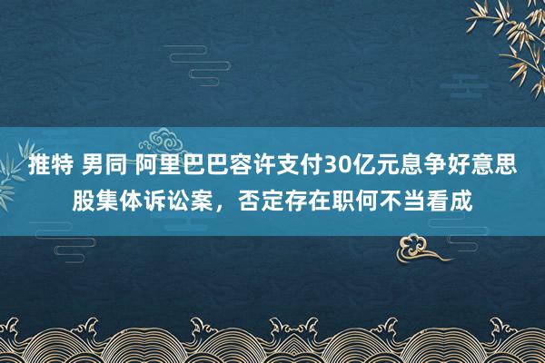 推特 男同 阿里巴巴容许支付30亿元息争好意思股集体诉讼案，否定存在职何不当看成