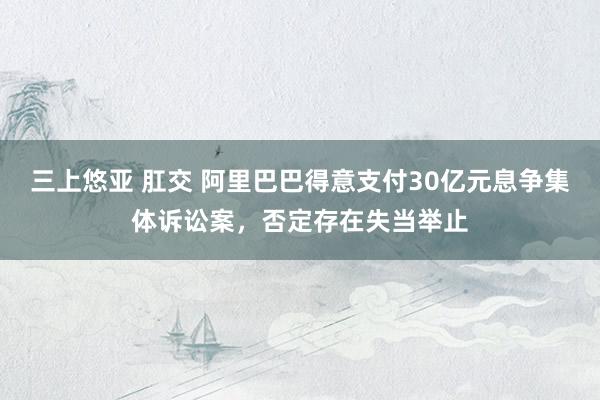 三上悠亚 肛交 阿里巴巴得意支付30亿元息争集体诉讼案，否定存在失当举止