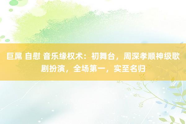 巨屌 自慰 音乐缘权术：初舞台，周深孝顺神级歌剧扮演，全场第一，实至名归