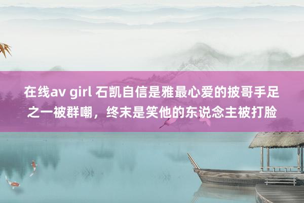 在线av girl 石凯自信是雅最心爱的披哥手足之一被群嘲，终末是笑他的东说念主被打脸