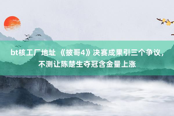 bt核工厂地址 《披哥4》决赛成果引三个争议，不测让陈楚生夺冠含金量上涨