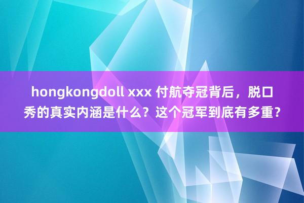 hongkongdoll xxx 付航夺冠背后，脱口秀的真实内涵是什么？这个冠军到底有多重？