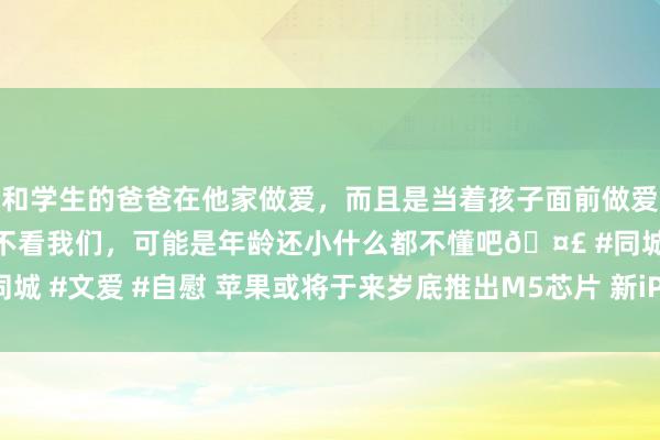 和学生的爸爸在他家做爱，而且是当着孩子面前做爱，太刺激了，孩子完全不看我们，可能是年龄还小什么都不懂吧🤣 #同城 #文爱 #自慰 苹果或将于来岁底推出M5芯片 新iPad Pro有望同步推出