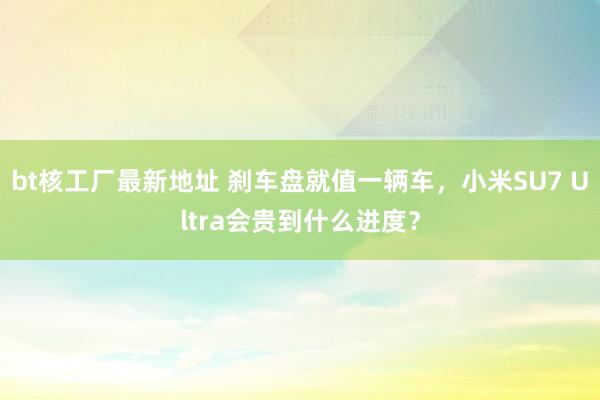 bt核工厂最新地址 刹车盘就值一辆车，小米SU7 Ultra会贵到什么进度？