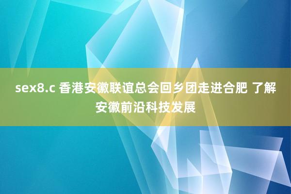 sex8.c 香港安徽联谊总会回乡团走进合肥 了解安徽前沿科技发展