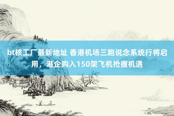 bt核工厂最新地址 香港机场三跑说念系统行将启用，港企购入150架飞机抢握机遇