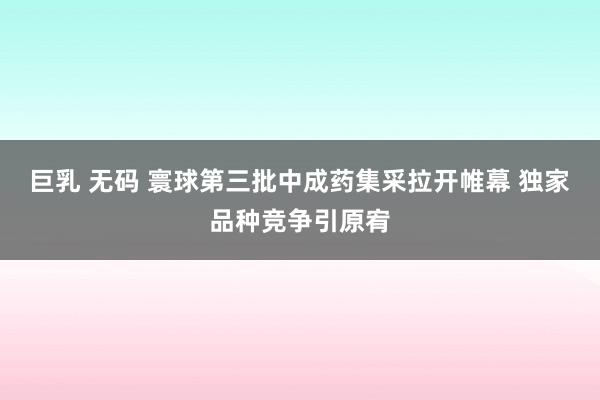 巨乳 无码 寰球第三批中成药集采拉开帷幕 独家品种竞争引原宥