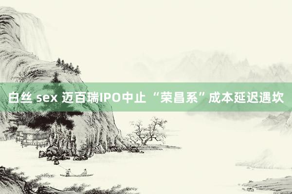 白丝 sex 迈百瑞IPO中止 “荣昌系”成本延迟遇坎