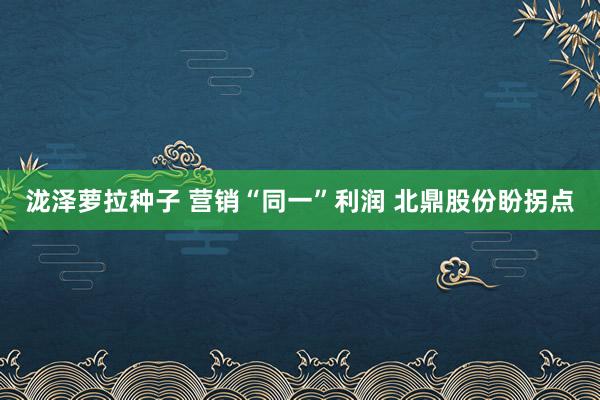 泷泽萝拉种子 营销“同一”利润 北鼎股份盼拐点