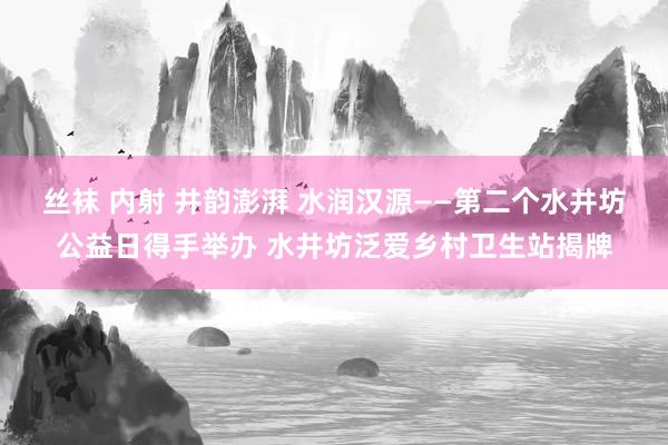 丝袜 内射 井韵澎湃 水润汉源——第二个水井坊公益日得手举办 水井坊泛爱乡村卫生站揭牌