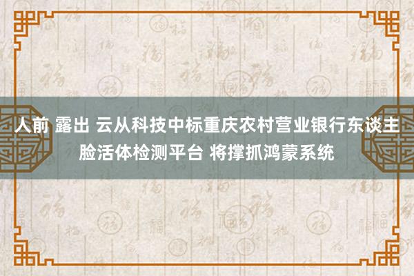 人前 露出 云从科技中标重庆农村营业银行东谈主脸活体检测平台 将撑抓鸿蒙系统