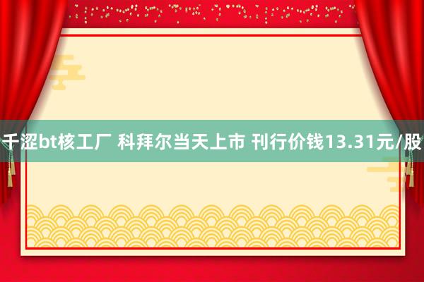 千涩bt核工厂 科拜尔当天上市 刊行价钱13.31元/股