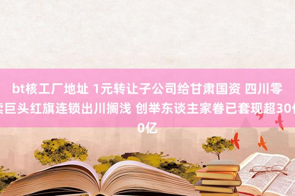 bt核工厂地址 1元转让子公司给甘肃国资 四川零卖巨头红旗连锁出川搁浅 创举东谈主家眷已套现超30亿