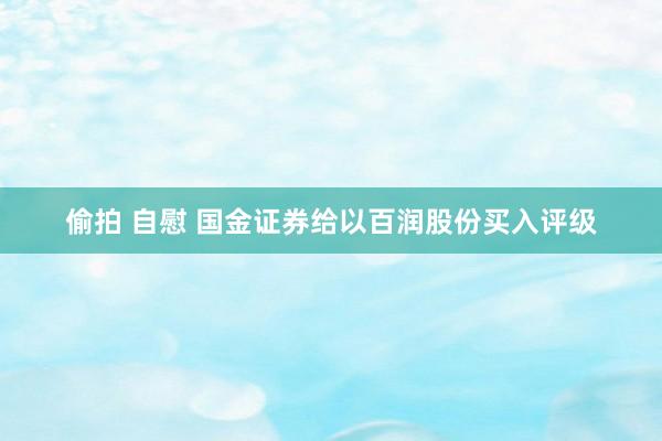 偷拍 自慰 国金证券给以百润股份买入评级