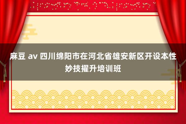 麻豆 av 四川绵阳市在河北省雄安新区开设本性妙技擢升培训班