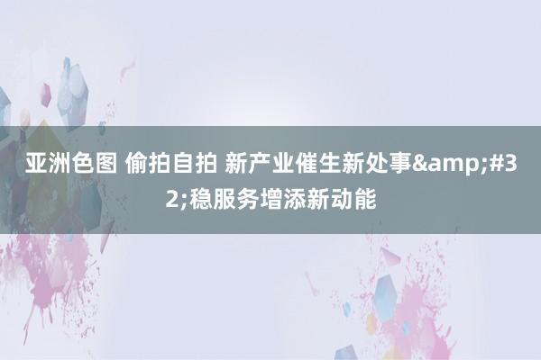 亚洲色图 偷拍自拍 新产业催生新处事&#32;稳服务增添新动能