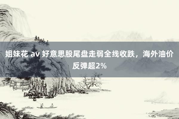 姐妹花 av 好意思股尾盘走弱全线收跌，海外油价反弹超2%