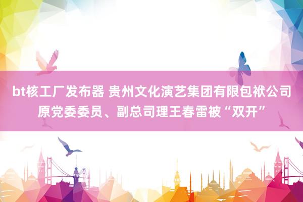 bt核工厂发布器 贵州文化演艺集团有限包袱公司原党委委员、副总司理王春雷被“双开”