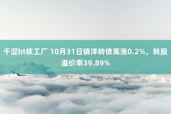 千涩bt核工厂 10月31日镇洋转债高涨0.2%，转股溢价率39.89%