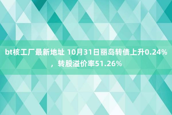 bt核工厂最新地址 10月31日丽岛转债上升0.24%，转股溢价率51.26%