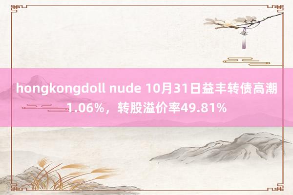 hongkongdoll nude 10月31日益丰转债高潮1.06%，转股溢价率49.81%