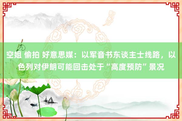 空姐 偷拍 好意思媒：以军音书东谈主士线路，以色列对伊朗可能回击处于“高度预防”景况