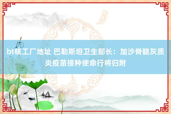 bt核工厂地址 巴勒斯坦卫生部长：加沙脊髓灰质炎疫苗接种使命行将归附