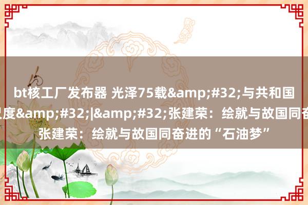 bt核工厂发布器 光泽75载&#32;与共和国同成长的行状尺度&#32;|&#32;张建荣：绘就与故国同奋进的“石油梦”