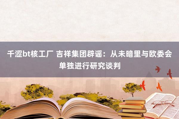 千涩bt核工厂 吉祥集团辟谣：从未暗里与欧委会单独进行研究谈判