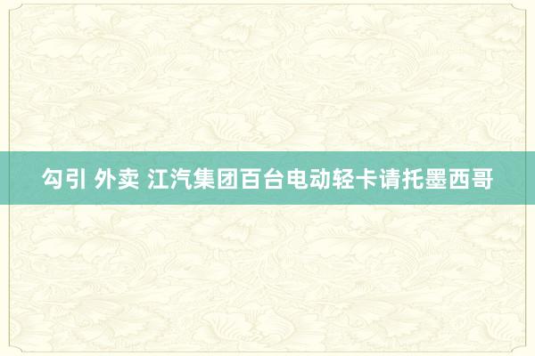 勾引 外卖 江汽集团百台电动轻卡请托墨西哥