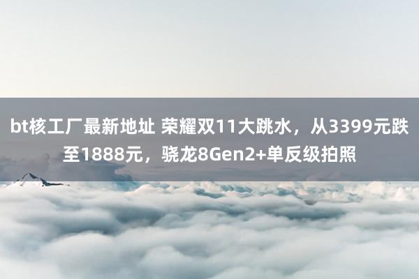 bt核工厂最新地址 荣耀双11大跳水，从3399元跌至1888元，骁龙8Gen2+单反级拍照