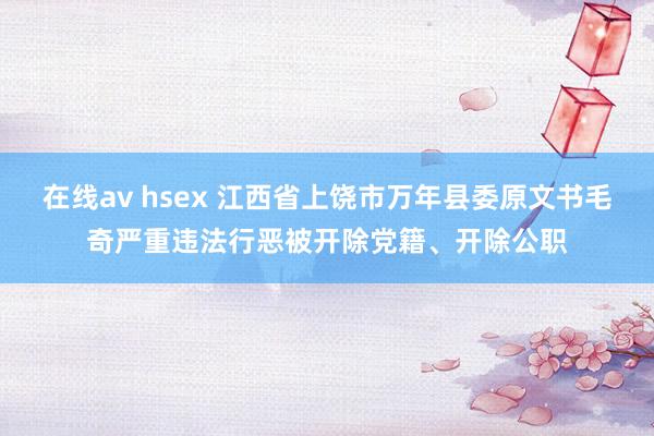 在线av hsex 江西省上饶市万年县委原文书毛奇严重违法行恶被开除党籍、开除公职